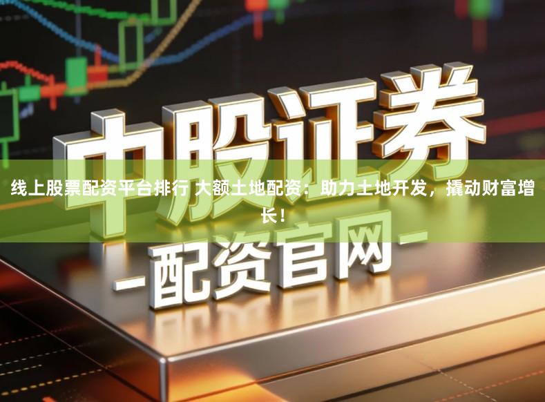 线上股票配资平台排行 大额土地配资：助力土地开发，撬动财富增长！