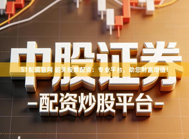 51配资官网 韶关股票配资：专业平台，助您财富增值！