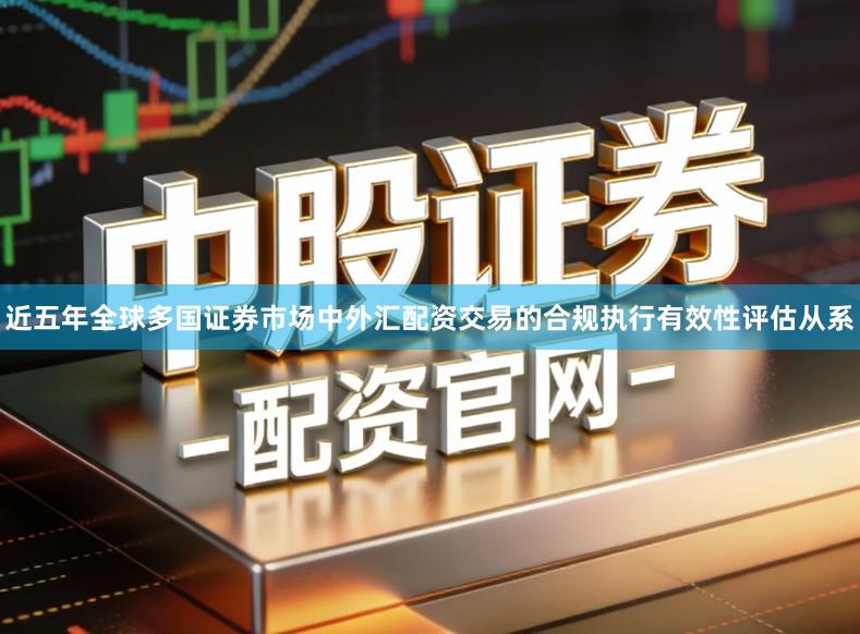 近五年全球多国证券市场中外汇配资交易的合规执行有效性评估从系