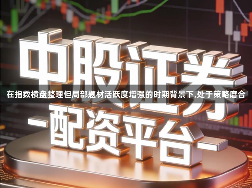 在指数横盘整理但局部题材活跃度增强的时期背景下,处于策略磨合